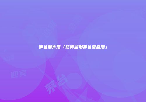 茅台迎宾酒「如何鉴别茅台黑金酒」