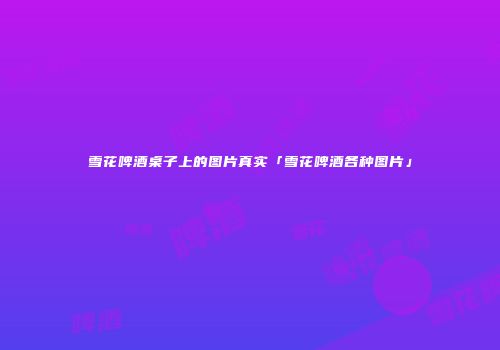 雪花啤酒桌子上的图片真实「雪花啤酒各种图片」