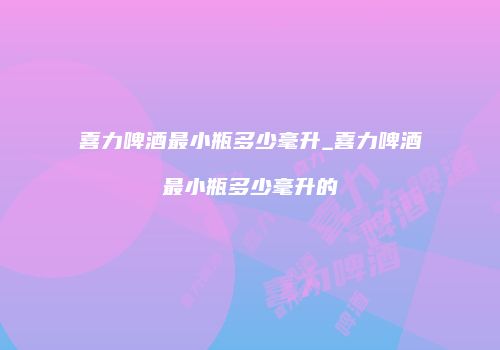 喜力啤酒最小瓶多少毫升_喜力啤酒最小瓶多少毫升的