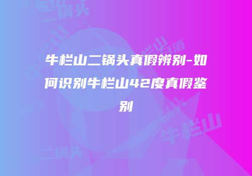 牛栏山二锅头真假辨别-如何识别牛栏山42度真假鉴别