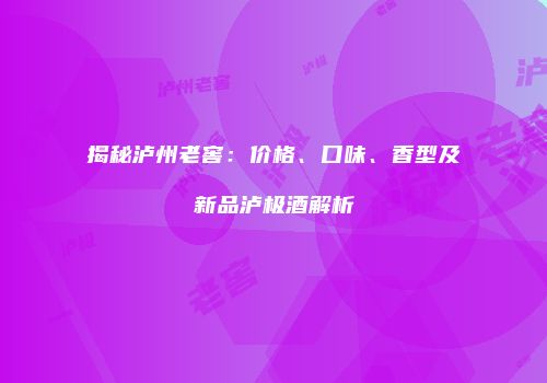 揭秘泸州老窖：价格、口味、香型及新品泸极酒解析