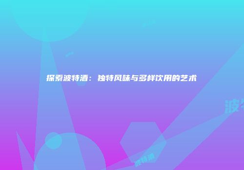 探索波特酒：独特风味与多样饮用的艺术