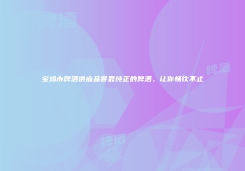 宝鸡市啤酒供应品尝最纯正的啤酒，让你畅饮不止