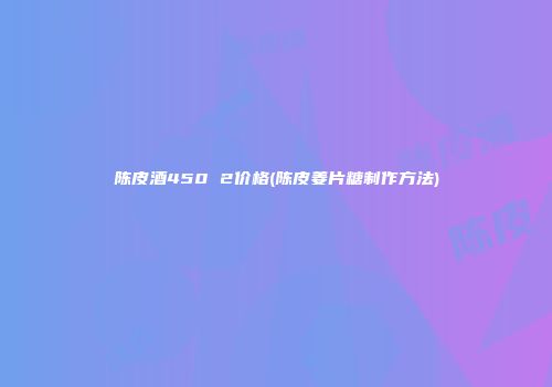 陈皮酒450 2价格(陈皮姜片糖制作方法)