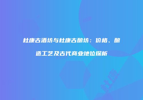杜康古酒坊与杜康古酿坊：价格、酿造工艺及古代商业地位探析