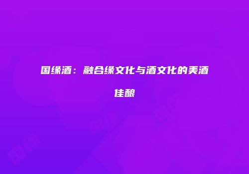 国缘酒：融合缘文化与酒文化的美酒佳酿