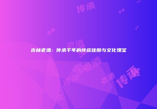 吉林老酒：传承千年的传统佳酿与文化瑰宝