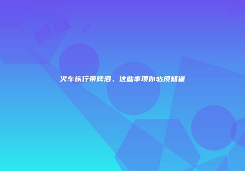 火车旅行带啤酒，这些事项你必须知道