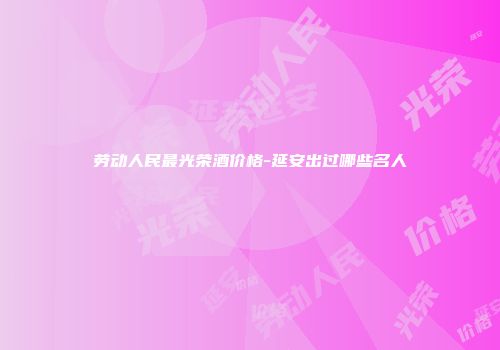 劳动人民最光荣酒价格-延安出过哪些名人