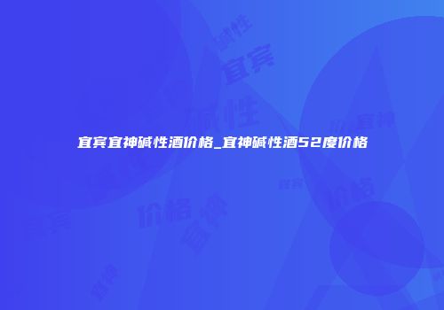 宜宾宜神碱性酒价格_宜神碱性酒52度价格