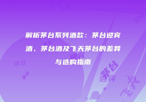 解析茅台系列酒款：茅台迎宾酒、茅台酒及飞天茅台的差异与选购指南