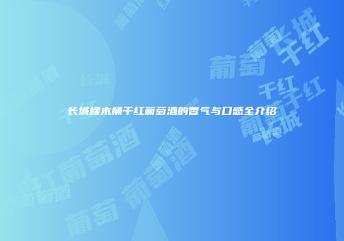 长城橡木桶干红葡萄酒的香气与口感全介绍