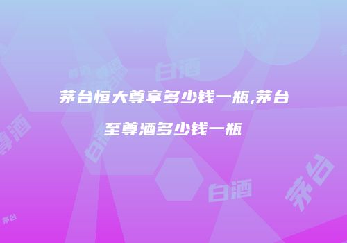 茅台恒大尊享多少钱一瓶,茅台至尊酒多少钱一瓶