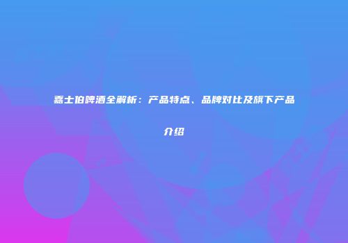 嘉士伯啤酒全解析：产品特点、品牌对比及旗下产品介绍