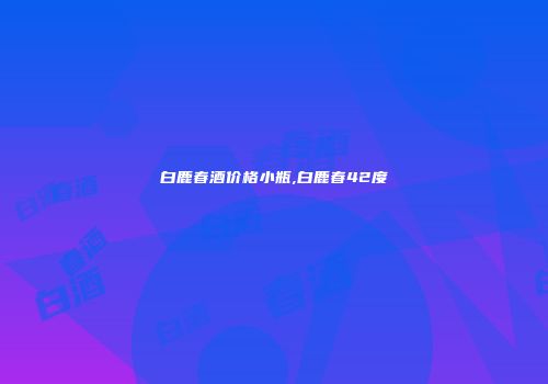 白鹿春酒价格小瓶,白鹿春42度