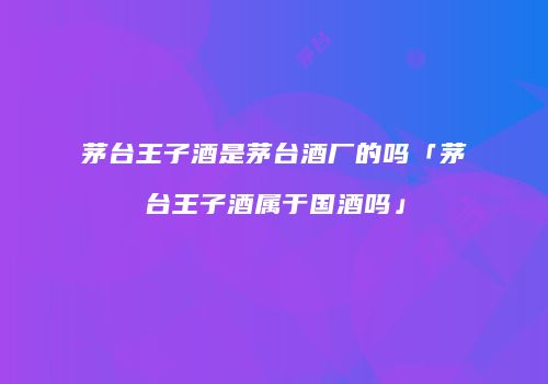 茅台王子酒是茅台酒厂的吗「茅台王子酒属于国酒吗」