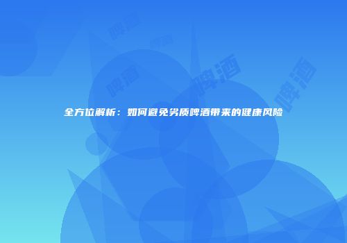 全方位解析：如何避免劣质啤酒带来的健康风险