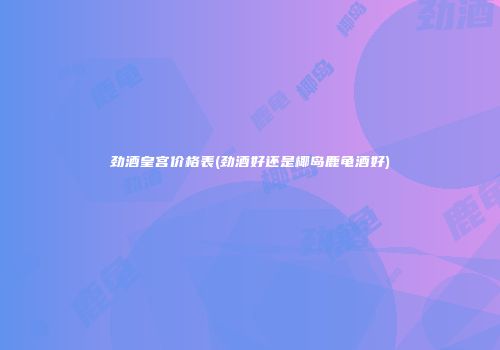 劲酒皇宫价格表(劲酒好还是椰岛鹿龟酒好)