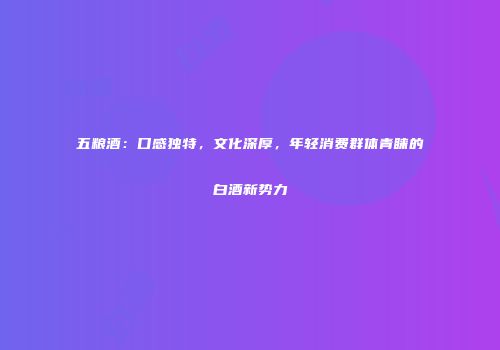 五粮酒：口感独特，文化深厚，年轻消费群体青睐的白酒新势力