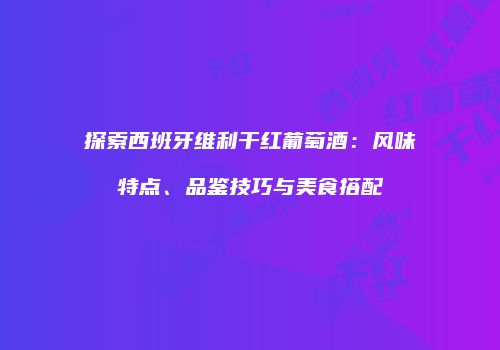 探索西班牙维利干红葡萄酒：风味特点、品鉴技巧与美食搭配