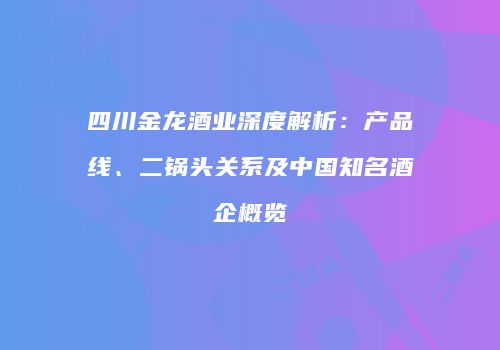 四川金龙酒业深度解析：产品线、二锅头关系及中国知名酒企概览