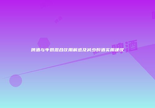 啤酒与牛奶混合饮用解惑及减少醉酒实用建议