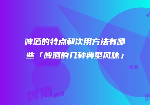 啤酒的特点和饮用方法有哪些「啤酒的几种典型风味」