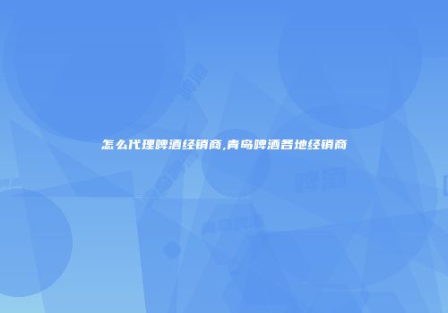 怎么代理啤酒经销商,青岛啤酒各地经销商