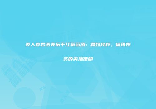 类人首岩语美乐干红葡萄酒：精致纯粹，值得投资的美酒佳酿