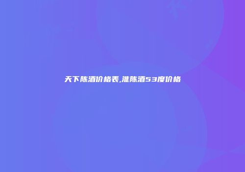 天下陈酒价格表,淮陈酒53度价格