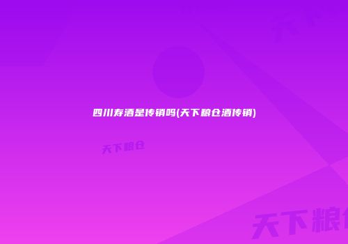 四川寿酒是传销吗(天下粮仓酒传销)