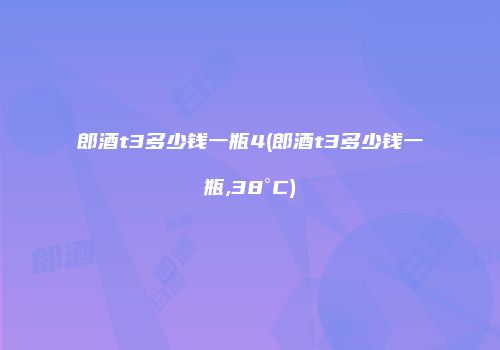 郎酒t3多少钱一瓶4(郎酒t3多少钱一瓶,38°C)