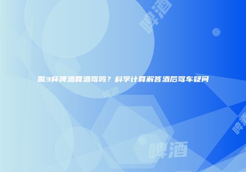 喝3杯啤酒算酒驾吗？科学计算解答酒后驾车疑问