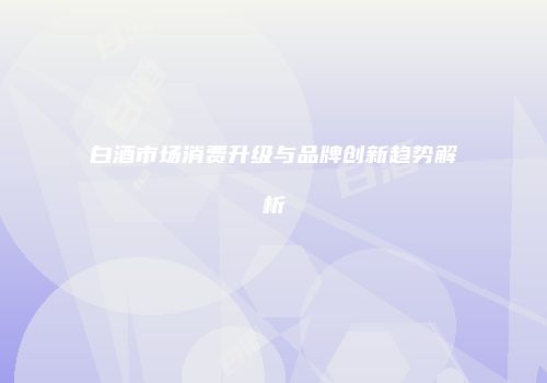 白酒市场消费升级与品牌创新趋势解析