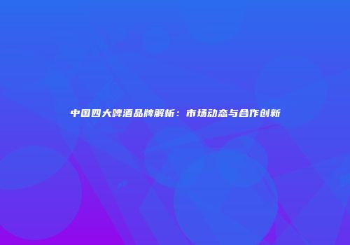 中国四大啤酒品牌解析：市场动态与合作创新