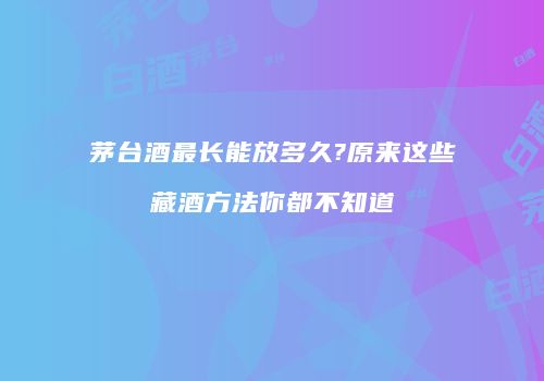 茅台酒最长能放多久?原来这些藏酒方法你都不知道