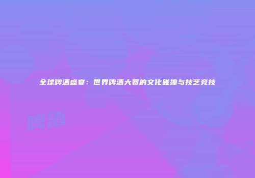 全球啤酒盛宴：世界啤酒大赛的文化碰撞与技艺竞技