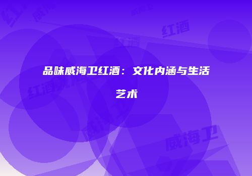 品味威海卫红酒：文化内涵与生活艺术
