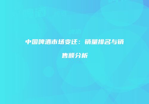 中国啤酒市场变迁：销量排名与销售额分析