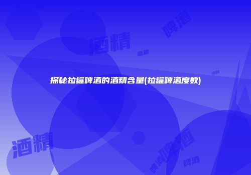 探秘拉罐啤酒的酒精含量(拉罐啤酒度数)