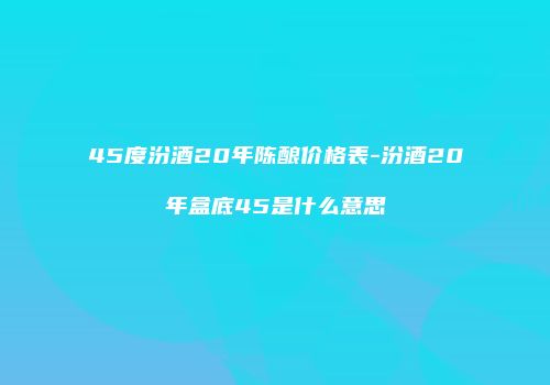 45度汾酒20年陈酿价格表-汾酒20年盒底45是什么意思