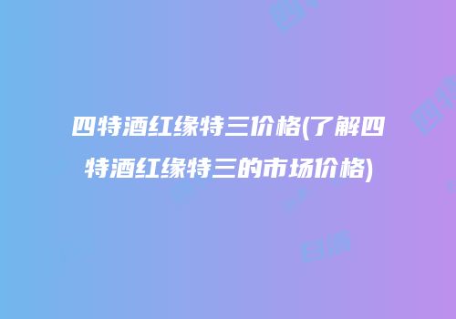 四特酒红缘特三价格(了解四特酒红缘特三的市场价格)
