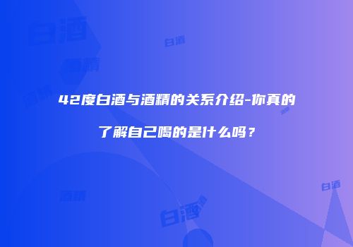 42度白酒与酒精的关系介绍-你真的了解自己喝的是什么吗？
