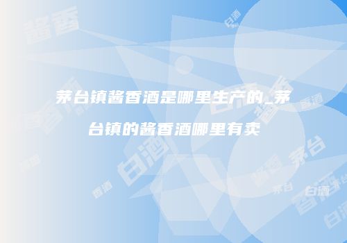 茅台镇酱香酒是哪里生产的_茅台镇的酱香酒哪里有卖