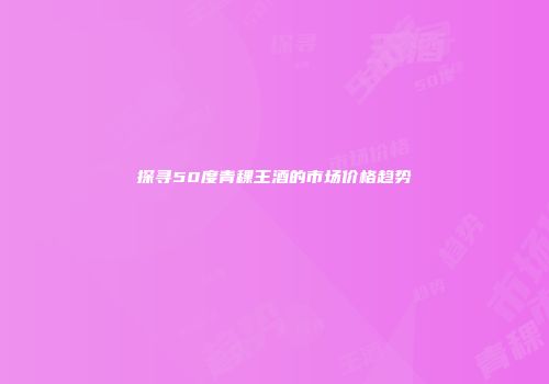 探寻50度青稞王酒的市场价格趋势