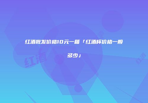 红酒批发价格10元一箱「红酒杯价格一般多少」