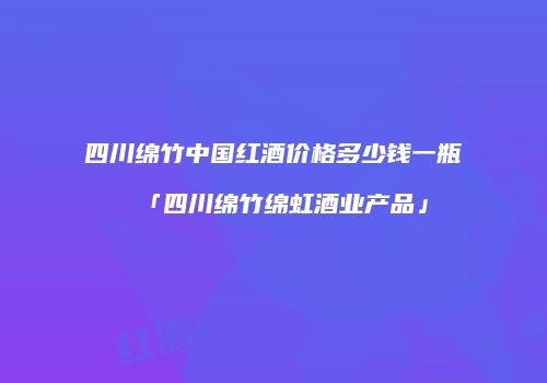 四川绵竹中国红酒价格多少钱一瓶「四川绵竹绵虹酒业产品」