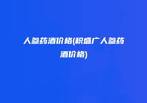 人参药酒价格(积盛广人参药酒价格)