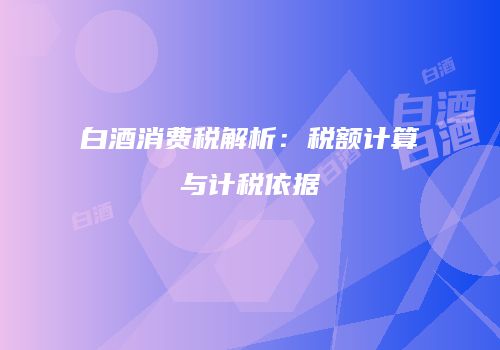 白酒消费税解析：税额计算与计税依据