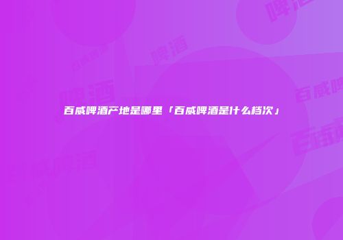 百威啤酒产地是哪里「百威啤酒是什么档次」